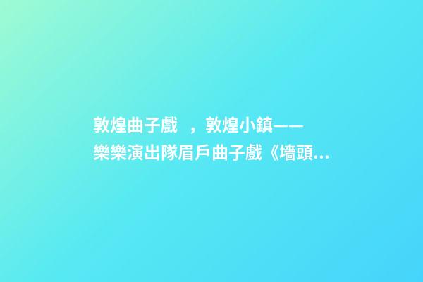 敦煌曲子戲，敦煌小鎮——樂樂演出隊眉戶曲子戲《墻頭記》-第1張-觀點-玄機派
